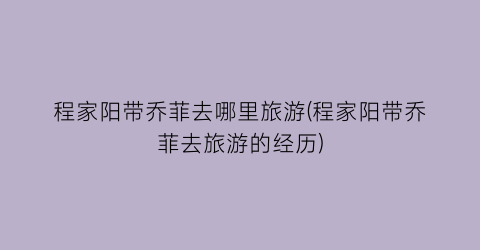 程家阳带乔菲去哪里旅游(程家阳带乔菲去旅游的经历)