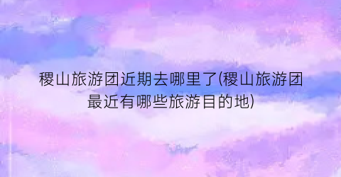 稷山旅游团近期去哪里了(稷山旅游团最近有哪些旅游目的地)