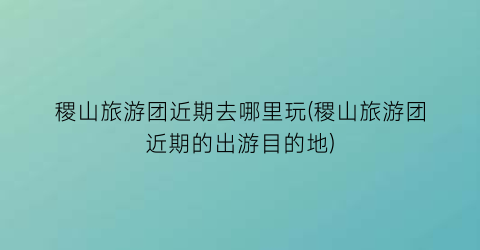 稷山旅游团近期去哪里玩(稷山旅游团近期的出游目的地)