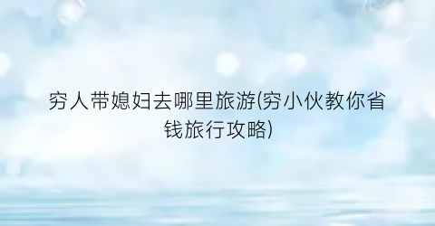 穷人带媳妇去哪里旅游(穷小伙教你省钱旅行攻略)