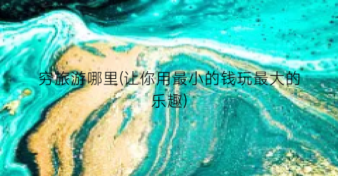 穷旅游哪里(让你用最小的钱玩最大的乐趣)