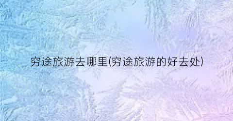 穷途旅游去哪里(穷途旅游的好去处)