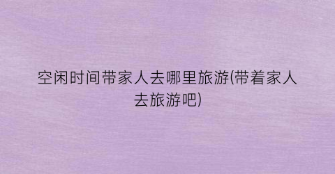 空闲时间带家人去哪里旅游(带着家人去旅游吧)