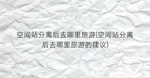 空间站分离后去哪里旅游(空间站分离后去哪里旅游的建议)
