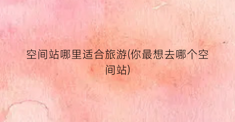 空间站哪里适合旅游(你最想去哪个空间站)