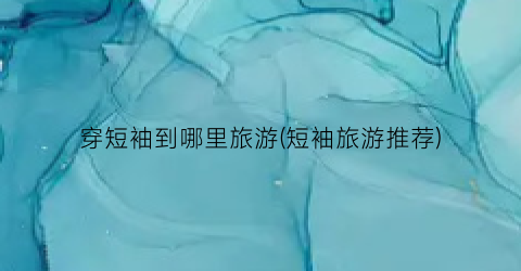 穿短袖到哪里旅游(短袖旅游推荐)