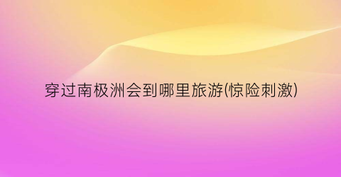 穿过南极洲会到哪里旅游(惊险刺激)