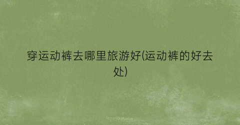穿运动裤去哪里旅游好(运动裤的好去处)