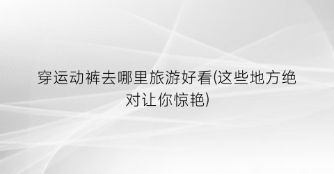 穿运动裤去哪里旅游好看(这些地方绝对让你惊艳)