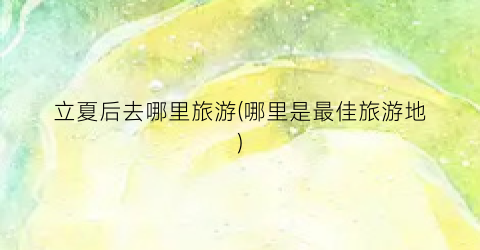 立夏后去哪里旅游(哪里是最佳旅游地)