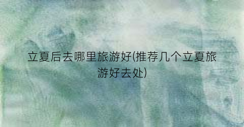 立夏后去哪里旅游好(推荐几个立夏旅游好去处)