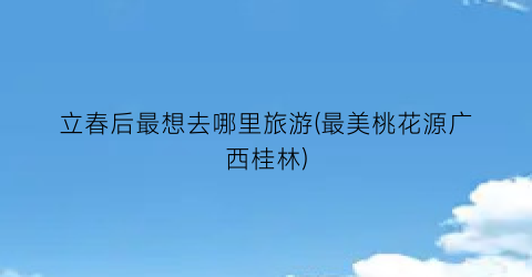立春后最想去哪里旅游(最美桃花源广西桂林)