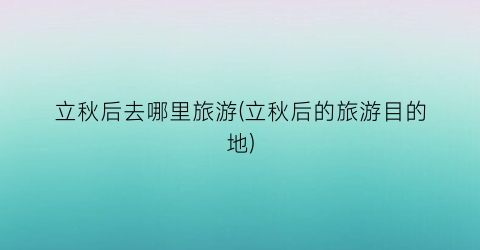 立秋后去哪里旅游(立秋后的旅游目的地)