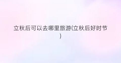 立秋后可以去哪里旅游(立秋后好时节)