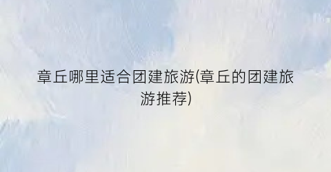 章丘哪里适合团建旅游(章丘的团建旅游推荐)