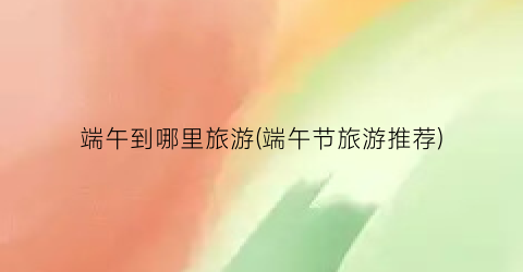 端午到哪里旅游(端午节旅游推荐)