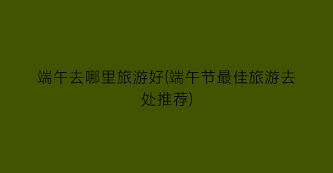 端午去哪里旅游好(端午节最佳旅游去处推荐)