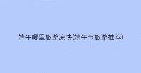 端午哪里旅游凉快(端午节旅游推荐)