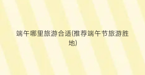 端午哪里旅游合适(推荐端午节旅游胜地)