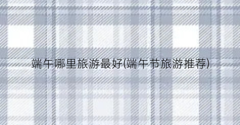 端午哪里旅游最好(端午节旅游推荐)