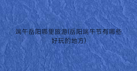 端午岳阳哪里旅游(岳阳端午节有哪些好玩的地方)