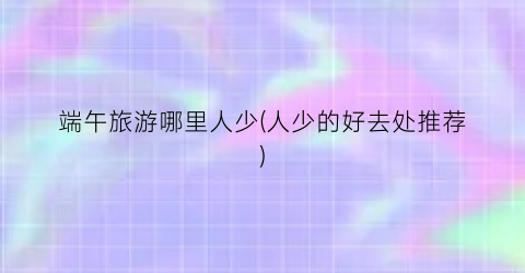端午旅游哪里人少(人少的好去处推荐)
