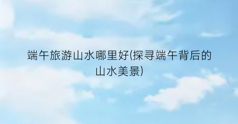 端午旅游山水哪里好(探寻端午背后的山水美景)