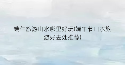 端午旅游山水哪里好玩(端午节山水旅游好去处推荐)