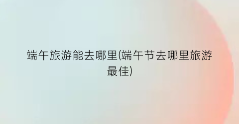 端午旅游能去哪里(端午节去哪里旅游最佳)