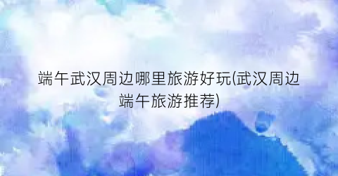 端午武汉周边哪里旅游好玩(武汉周边端午旅游推荐)