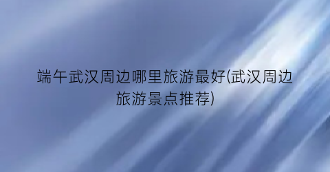 端午武汉周边哪里旅游最好(武汉周边旅游景点推荐)