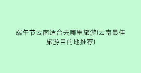 端午节云南适合去哪里旅游(云南最佳旅游目的地推荐)