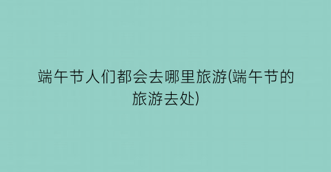 端午节人们都会去哪里旅游(端午节的旅游去处)