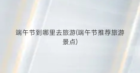 端午节到哪里去旅游(端午节推荐旅游景点)