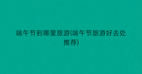 端午节到哪里旅游(端午节旅游好去处推荐)