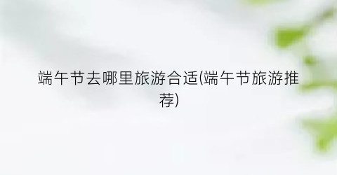 端午节去哪里旅游合适(端午节旅游推荐)