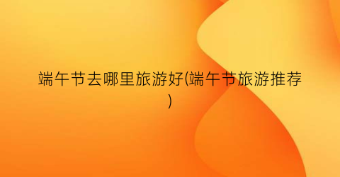 端午节去哪里旅游好(端午节旅游推荐)