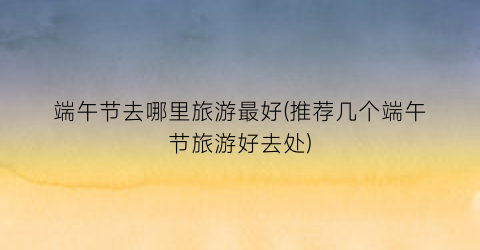 端午节去哪里旅游最好(推荐几个端午节旅游好去处)