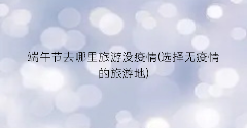 端午节去哪里旅游没疫情(选择无疫情的旅游地)