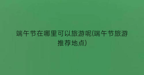 端午节在哪里可以旅游呢(端午节旅游推荐地点)