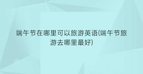 端午节在哪里可以旅游英语(端午节旅游去哪里最好)