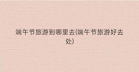 端午节旅游到哪里去(端午节旅游好去处)