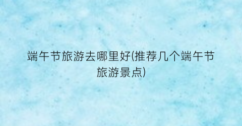 端午节旅游去哪里好(推荐几个端午节旅游景点)