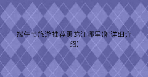 端午节旅游推荐黑龙江哪里(附详细介绍)