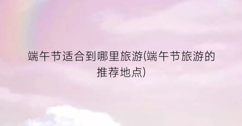 端午节适合到哪里旅游(端午节旅游的推荐地点)