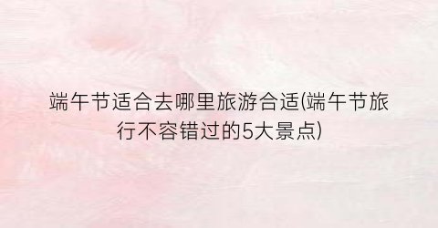 端午节适合去哪里旅游合适(端午节旅行不容错过的5大景点)