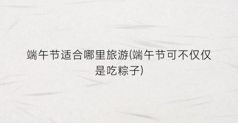 端午节适合哪里旅游(端午节可不仅仅是吃粽子)