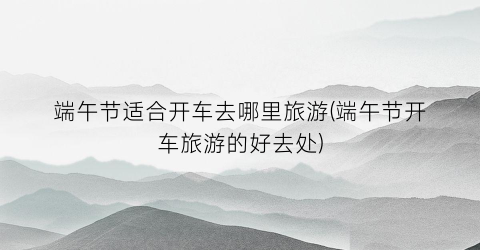 端午节适合开车去哪里旅游(端午节开车旅游的好去处)