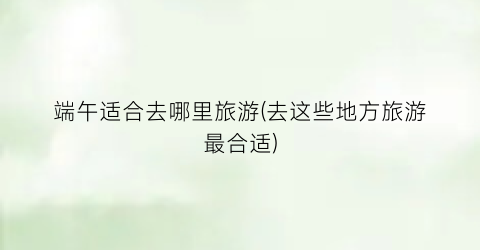 端午适合去哪里旅游(去这些地方旅游最合适)