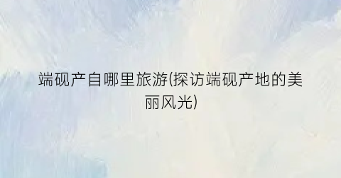 端砚产自哪里旅游(探访端砚产地的美丽风光)